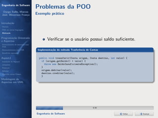 Engenharia de Software
                                  Problemas da POO
 Dyego Ítallo, Marcos
José, Weverson França             Exemplo prático

Introdução
História
POA em outras linguagens
Motivação


Programação Orientada
a Aspectos                                Veriﬁcar se o usuário possui saldo suﬁciente.
Gerenciamento de interesses com
POA
Desenvolvimento com POA            Implementação do método Trasferência de Contas
Benefícios esperados

AspectJ                            public void transferir(Conta origem, Conta destino, int valor) {
Instalação do AspectJ                if (origem.getSaldo() < valor) {
Joinpoints                             throw new SaldoInsuficienteException();
Pointcuts                            }
Adivices                             origem.debitar(valor);
Aspectos versus Classes              destino.creditar(valor);
                                     }
Modelagem de
Aspectos em UML




                                                                             9/36


                                  Engenharia de Software                                       Voltar   Avançar
 