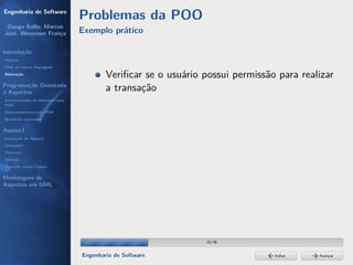 Engenharia de Software
                                  Problemas da POO
 Dyego Ítallo, Marcos
José, Weverson França             Exemplo prático

Introdução
História
POA em outras linguagens
Motivação
                                          Veriﬁcar se o usuário possui permissão para realizar
Programação Orientada
a Aspectos
                                          a transação
Gerenciamento de interesses com
POA
Desenvolvimento com POA
Benefícios esperados

AspectJ
Instalação do AspectJ
Joinpoints
Pointcuts
Adivices
Aspectos versus Classes

Modelagem de
Aspectos em UML




                                                                 10/36


                                  Engenharia de Software                        Voltar    Avançar
 
