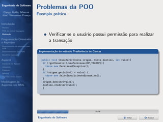 Engenharia de Software
                                  Problemas da POO
 Dyego Ítallo, Marcos
José, Weverson França             Exemplo prático

Introdução
História
POA em outras linguagens
Motivação
                                          Veriﬁcar se o usuário possui permissão para realizar
Programação Orientada
a Aspectos
                                          a transação
Gerenciamento de interesses com
POA
Desenvolvimento com POA            Implementação do método Trasferência de Contas
Benefícios esperados

AspectJ                             public void transferir(Conta origem, Conta destino, int valor){
Instalação do AspectJ                if (!getUsuario().hasPermissao(OP_TRANSF)){
Joinpoints                             throw new PermissaoException();
Pointcuts                            }
Adivices                             if (origem.getSaldo() < valor) {
Aspectos versus Classes
                                       throw new SaldoInsuficienteException();
                                     }
Modelagem de                         origem.debitar(valor);
Aspectos em UML                      destino.creditar(valor);
                                     }




                                                                            10/36


                                  Engenharia de Software                                        Voltar   Avançar
 