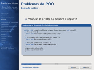 Engenharia de Software
                                  Problemas da POO
 Dyego Ítallo, Marcos
José, Weverson França             Exemplo prático

Introdução
História
POA em outras linguagens
Motivação                                 Veriﬁcar se o valor do dinheiro é negativo
Programação Orientada
a Aspectos
                                   Implementação do método Trasferência de Contas
Gerenciamento de interesses com
POA
Desenvolvimento com POA
                                    public void transferir(Conta origem, Conta destino, int valor){
Benefícios esperados
                                     if (valor < 0) {
AspectJ                                throw new TransferenciaNegativaException();
                                     }
Instalação do AspectJ
                                     if (!getUsuario().hasPermissao(OP_TRANSF)){
Joinpoints
                                       throw new PermissaoException();
Pointcuts
                                     }
Adivices
                                     if (origem.getSaldo() < valor) {
Aspectos versus Classes
                                       throw new SaldoInsuficienteException();
Modelagem de                         }
Aspectos em UML                      origem.debitar(valor);
                                     destino.creditar(valor);
                                     }




                                                                            11/36


                                  Engenharia de Software                                        Voltar   Avançar
 
