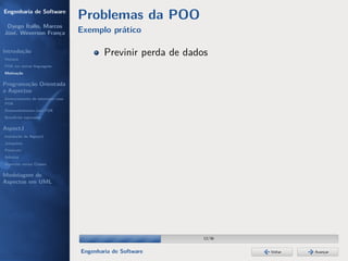 Engenharia de Software
                                  Problemas da POO
 Dyego Ítallo, Marcos
José, Weverson França             Exemplo prático

Introdução
História
                                          Previnir perda de dados
POA em outras linguagens
Motivação


Programação Orientada
a Aspectos
Gerenciamento de interesses com
POA
Desenvolvimento com POA
Benefícios esperados

AspectJ
Instalação do AspectJ
Joinpoints
Pointcuts
Adivices
Aspectos versus Classes

Modelagem de
Aspectos em UML




                                                                12/36


                                  Engenharia de Software                Voltar   Avançar
 