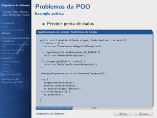 Engenharia de Software
                                  Problemas da POO
 Dyego Ítallo, Marcos
José, Weverson França             Exemplo prático

Introdução
História
                                          Previnir perda de dados
POA em outras linguagens
Motivação                          Implementação do método Trasferência de Contas

Programação Orientada
a Aspectos                          public void transferir(Conta origem, Conta destino, int valor){
Gerenciamento de interesses com
                                     if (valor < 0) {
POA                                    throw new TransferenciaNegativaException();
Desenvolvimento com POA              }
Benefícios esperados                 if (!getUsuario().hasPermissao(OP_TRANSF)){
                                       throw new PermissaoException();
AspectJ                              }
Instalação do AspectJ                if (origem.getSaldo() < valor) {
Joinpoints                             throw new SaldoInsuficienteException();
Pointcuts                            }
Adivices
Aspectos versus Classes              DatabaseTransacao dt = new DatabaseTransacao();

Modelagem de                         try {
Aspectos em UML                        origem.debitar(valor);
                                       destino.creditar(valor);
                                       dt.enviar(origem, destino);
                                     }catch(Exception e) {
                                       dt.reverter();
                                     }
                                    }

                                                                            12/36


                                  Engenharia de Software                                        Voltar   Avançar
 