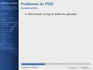 Engenharia de Software
                                  Problemas da POO
 Dyego Ítallo, Marcos
José, Weverson França             Exemplo prático

Introdução
História
                                          Adicionando ao log de dados da aplicação
POA em outras linguagens
Motivação


Programação Orientada
a Aspectos
Gerenciamento de interesses com
POA
Desenvolvimento com POA
Benefícios esperados

AspectJ
Instalação do AspectJ
Joinpoints
Pointcuts
Adivices
Aspectos versus Classes

Modelagem de
Aspectos em UML




                                                               13/36


                                  Engenharia de Software                      Voltar   Avançar
 