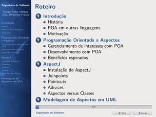Engenharia de Software
                                  Roteiro
 Dyego Ítallo, Marcos
José, Weverson França
                                  1    Introdução
Introdução                               História
História
POA em outras linguagens
                                         POA em outras linguagens
Motivação
                                         Motivação
Programação Orientada
a Aspectos                        2    Programação Orientada a Aspectos
Gerenciamento de interesses com
POA                                      Gerenciamento de interesses com POA
Desenvolvimento com POA
Benefícios esperados                     Desenvolvimento com POA
AspectJ                                  Benefícios esperados
Instalação do AspectJ
Joinpoints                        3    AspectJ
Pointcuts
Adivices                                 Instalação do AspectJ
Aspectos versus Classes

Modelagem de
                                         Joinpoints
Aspectos em UML                          Pointcuts
                                         Adivices
                                         Aspectos versus Classes
                                  4    Modelagem de Aspectos em UML
                                                             2/36


                                  Engenharia de Software                   Voltar   Avançar
 