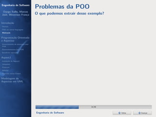 Engenharia de Software
                                  Problemas da POO
 Dyego Ítallo, Marcos
José, Weverson França             O que podemos extrair desse exemplo?

Introdução
História
POA em outras linguagens
Motivação


Programação Orientada
a Aspectos
Gerenciamento de interesses com
POA
Desenvolvimento com POA
Benefícios esperados

AspectJ
Instalação do AspectJ
Joinpoints
Pointcuts
Adivices
Aspectos versus Classes

Modelagem de
Aspectos em UML




                                                               14/36


                                  Engenharia de Software                 Voltar   Avançar
 