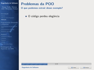 Engenharia de Software
                                  Problemas da POO
 Dyego Ítallo, Marcos
José, Weverson França             O que podemos extrair desse exemplo?

Introdução
História
POA em outras linguagens
                                          O código perdeu elegância
Motivação


Programação Orientada
a Aspectos
Gerenciamento de interesses com
POA
Desenvolvimento com POA
Benefícios esperados

AspectJ
Instalação do AspectJ
Joinpoints
Pointcuts
Adivices
Aspectos versus Classes

Modelagem de
Aspectos em UML




                                                               14/36


                                  Engenharia de Software                 Voltar   Avançar
 