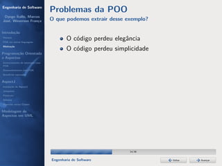 Engenharia de Software
                                  Problemas da POO
 Dyego Ítallo, Marcos
José, Weverson França             O que podemos extrair desse exemplo?

Introdução
História
POA em outras linguagens
                                          O código perdeu elegância
Motivação
                                          O código perdeu simplicidade
Programação Orientada
a Aspectos
Gerenciamento de interesses com
POA
Desenvolvimento com POA
Benefícios esperados

AspectJ
Instalação do AspectJ
Joinpoints
Pointcuts
Adivices
Aspectos versus Classes

Modelagem de
Aspectos em UML




                                                               14/36


                                  Engenharia de Software                 Voltar   Avançar
 