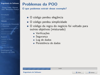 Engenharia de Software
                                  Problemas da POO
 Dyego Ítallo, Marcos
José, Weverson França             O que podemos extrair desse exemplo?

Introdução
História
POA em outras linguagens
                                          O código perdeu elegância
Motivação
                                          O código perdeu simplicidade
Programação Orientada
a Aspectos                                O código da regra do negócio foi voltado para
Gerenciamento de interesses com
POA                                       outros objetivos (misturado)
Desenvolvimento com POA
Benefícios esperados                             Veriﬁcações
AspectJ                                          Segurança
Instalação do AspectJ
Joinpoints
                                                 Log de dados
Pointcuts                                        Persistência de dados
Adivices
Aspectos versus Classes

Modelagem de
Aspectos em UML




                                                                    14/36


                                  Engenharia de Software                       Voltar     Avançar
 