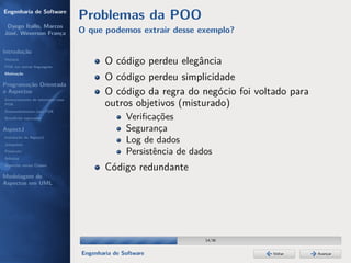 Engenharia de Software
                                  Problemas da POO
 Dyego Ítallo, Marcos
José, Weverson França             O que podemos extrair desse exemplo?

Introdução
História
POA em outras linguagens
                                          O código perdeu elegância
Motivação
                                          O código perdeu simplicidade
Programação Orientada
a Aspectos                                O código da regra do negócio foi voltado para
Gerenciamento de interesses com
POA                                       outros objetivos (misturado)
Desenvolvimento com POA
Benefícios esperados                             Veriﬁcações
AspectJ                                          Segurança
Instalação do AspectJ
Joinpoints
                                                 Log de dados
Pointcuts                                        Persistência de dados
Adivices
Aspectos versus Classes
                                          Código redundante
Modelagem de
Aspectos em UML




                                                                    14/36


                                  Engenharia de Software                       Voltar     Avançar
 