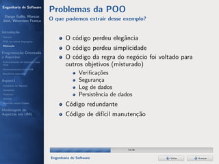 Engenharia de Software
                                  Problemas da POO
 Dyego Ítallo, Marcos
José, Weverson França             O que podemos extrair desse exemplo?

Introdução
História
POA em outras linguagens
                                          O código perdeu elegância
Motivação
                                          O código perdeu simplicidade
Programação Orientada
a Aspectos                                O código da regra do negócio foi voltado para
Gerenciamento de interesses com
POA                                       outros objetivos (misturado)
Desenvolvimento com POA
Benefícios esperados                             Veriﬁcações
AspectJ                                          Segurança
Instalação do AspectJ
Joinpoints
                                                 Log de dados
Pointcuts                                        Persistência de dados
Adivices
Aspectos versus Classes
                                          Código redundante
Modelagem de
Aspectos em UML                           Código de difícil manutenção




                                                                    14/36


                                  Engenharia de Software                       Voltar     Avançar
 