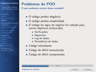Engenharia de Software
                                  Problemas da POO
 Dyego Ítallo, Marcos
José, Weverson França             O que podemos extrair desse exemplo?

Introdução
História
POA em outras linguagens
                                          O código perdeu elegância
Motivação
                                          O código perdeu simplicidade
Programação Orientada
a Aspectos                                O código da regra do negócio foi voltado para
Gerenciamento de interesses com
POA                                       outros objetivos (misturado)
Desenvolvimento com POA
Benefícios esperados                             Veriﬁcações
AspectJ                                          Segurança
Instalação do AspectJ
Joinpoints
                                                 Log de dados
Pointcuts                                        Persistência de dados
Adivices
Aspectos versus Classes
                                          Código redundante
Modelagem de
Aspectos em UML                           Código de difícil manutenção
                                          Código de difícil compreensão


                                                                    14/36


                                  Engenharia de Software                       Voltar     Avançar
 