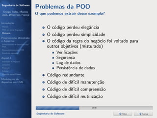Engenharia de Software
                                  Problemas da POO
 Dyego Ítallo, Marcos
José, Weverson França             O que podemos extrair desse exemplo?

Introdução
História
POA em outras linguagens
                                          O código perdeu elegância
Motivação
                                          O código perdeu simplicidade
Programação Orientada
a Aspectos                                O código da regra do negócio foi voltado para
Gerenciamento de interesses com
POA                                       outros objetivos (misturado)
Desenvolvimento com POA
Benefícios esperados                             Veriﬁcações
AspectJ                                          Segurança
Instalação do AspectJ
Joinpoints
                                                 Log de dados
Pointcuts                                        Persistência de dados
Adivices
Aspectos versus Classes
                                          Código redundante
Modelagem de
Aspectos em UML                           Código de difícil manutenção
                                          Código de difícil compreensão
                                          Código de difícil reutilização

                                                                    14/36


                                  Engenharia de Software                       Voltar     Avançar
 