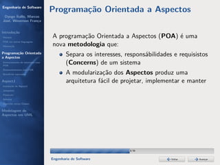 Engenharia de Software
                                  Programação Orientada a Aspectos
 Dyego Ítallo, Marcos
José, Weverson França


Introdução
História                          A programação Orientada a Aspectos (POA) é uma
POA em outras linguagens
Motivação                         nova metodologia que:
Programação Orientada
a Aspectos
                                          Separa os interesses, responsábilidades e requisistos
Gerenciamento de interesses com
POA
                                          (Concerns) de um sistema
Desenvolvimento com POA
Benefícios esperados                      A modularização dos Aspectos produz uma
AspectJ                                   arquitetura fácil de projetar, implementar e manter
Instalação do AspectJ
Joinpoints
Pointcuts
Adivices
Aspectos versus Classes

Modelagem de
Aspectos em UML




                                                                 18/36


                                  Engenharia de Software                         Voltar    Avançar
 