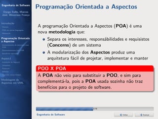 Engenharia de Software
                                  Programação Orientada a Aspectos
 Dyego Ítallo, Marcos
José, Weverson França


Introdução
História                          A programação Orientada a Aspectos (POA) é uma
POA em outras linguagens
Motivação                         nova metodologia que:
Programação Orientada
a Aspectos
                                          Separa os interesses, responsábilidades e requisistos
Gerenciamento de interesses com
POA
                                          (Concerns) de um sistema
Desenvolvimento com POA
Benefícios esperados                      A modularização dos Aspectos produz uma
AspectJ                                   arquitetura fácil de projetar, implementar e manter
Instalação do AspectJ
Joinpoints
Pointcuts
Adivices
                                  POO X POA
Aspectos versus Classes
                                  A POA não veio para substituir a POO, e sim para
Modelagem de
Aspectos em UML                   complementá-la, pois a POA usada sozinha não traz
                                  benefícios para o projeto de software.



                                                                 18/36


                                  Engenharia de Software                         Voltar    Avançar
 