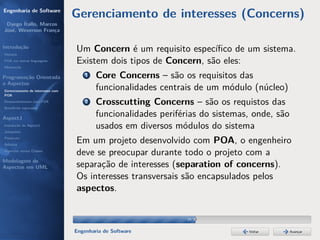 Engenharia de Software
                                  Gerenciamento de interesses (Concerns)
 Dyego Ítallo, Marcos
José, Weverson França


Introdução
História
                                  Um Concern é um requisito especíﬁco de um sistema.
POA em outras linguagens          Existem dois tipos de Concern, são eles:
Motivação


Programação Orientada                 1   Core Concerns – são os requisitos das
a Aspectos
Gerenciamento de interesses com
                                          funcionalidades centrais de um módulo (núcleo)
POA
Desenvolvimento com POA
Benefícios esperados
                                      2   Crosscutting Concerns – são os requistos das
AspectJ
                                          funcionalidades periférias do sistemas, onde, são
Instalação do AspectJ
Joinpoints
                                          usados em diversos módulos do sistema
Pointcuts
Adivices
                                  Em um projeto desenvolvido com POA, o engenheiro
Aspectos versus Classes
                                  deve se preocupar durante todo o projeto com a
Modelagem de
Aspectos em UML                   separação de interesses (separation of concerns).
                                  Os interesses transversais são encapsulados pelos
                                  aspectos.


                                                                 19/36


                                  Engenharia de Software                        Voltar        Avançar
 