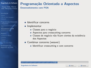 Engenharia de Software
                                  Programação Orientada a Aspectos
 Dyego Ítallo, Marcos
José, Weverson França             Desenvolvimento com POA

Introdução
História
POA em outras linguagens
Motivação


Programação Orientada
a Aspectos
                                          Identiﬁcar concerns
Gerenciamento de interesses com
POA                                       Implementar
Desenvolvimento com POA
Benefícios esperados
                                                 Classes para o negócio
AspectJ                                          Aspectos para crosscutting concerns
Instalação do AspectJ                            Classes de negócio não ﬁcam cientes da existência
Joinpoints
Pointcuts                                        dos Aspectos
Adivices
Aspectos versus Classes                   Combinar concerns (weaver)
Modelagem de                                     Identiﬁcar crosscutting e core concerns
Aspectos em UML




                                                                    20/36


                                  Engenharia de Software                             Voltar    Avançar
 