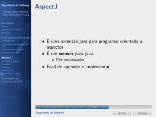 Engenharia de Software
                                  AspectJ
 Dyego Ítallo, Marcos
José, Weverson França


Introdução
História
POA em outras linguagens
Motivação


Programação Orientada
a Aspectos
Gerenciamento de interesses com
                                          É uma extensão java para programar orientado a
POA
Desenvolvimento com POA
                                          aspectos
Benefícios esperados
                                          É um weaver para java
AspectJ
Instalação do AspectJ                            Pré-processador
Joinpoints
Pointcuts                                 Fácil de aprender e implementar
Adivices
Aspectos versus Classes

Modelagem de
Aspectos em UML




                                                                   23/36


                                  Engenharia de Software                     Voltar    Avançar
 