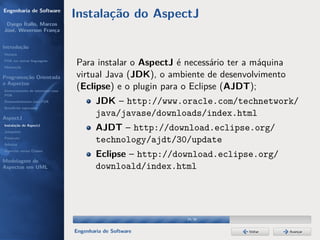 Engenharia de Software
                                  Instalação do AspectJ
 Dyego Ítallo, Marcos
José, Weverson França


Introdução
História
POA em outras linguagens
Motivação
                                  Para instalar o AspectJ é necessário ter a máquina
Programação Orientada             virtual Java (JDK), o ambiente de desenvolvimento
a Aspectos
Gerenciamento de interesses com
                                  (Eclipse) e o plugin para o Eclipse (AJDT);
POA
Desenvolvimento com POA                   JDK – http://www.oracle.com/technetwork/
Benefícios esperados

AspectJ
                                          java/javase/downloads/index.html
Instalação do AspectJ
Joinpoints
                                          AJDT – http://download.eclipse.org/
Pointcuts
Adivices
                                          technology/ajdt/30/update
Aspectos versus Classes
                                          Eclipse – http://download.eclipse.org/
Modelagem de
Aspectos em UML                           downloald/index.html




                                                             24/36


                                  Engenharia de Software                   Voltar      Avançar
 
