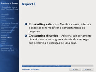 Engenharia de Software
                                  AspectJ
 Dyego Ítallo, Marcos
José, Weverson França


Introdução
História
POA em outras linguagens
Motivação


Programação Orientada
a Aspectos
                                      1   Crosscutting estático – Modiﬁca classes, interface
Gerenciamento de interesses com
POA                                       e aspectos sem modiﬁcar o comportamento do
Desenvolvimento com POA
Benefícios esperados
                                          programa.
AspectJ
Instalação do AspectJ
                                      2   Crosscutting dinâmico – Adiciona comportamento
Joinpoints                                dinamicamente ao programa através de uma regra
Pointcuts
Adivices                                  que determina a execução de uma ação.
Aspectos versus Classes

Modelagem de
Aspectos em UML




                                                               25/36


                                  Engenharia de Software                      Voltar    Avançar
 