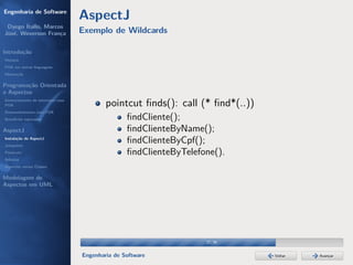 Engenharia de Software
                                  AspectJ
 Dyego Ítallo, Marcos
José, Weverson França             Exemplo de Wildcards

Introdução
História
POA em outras linguagens
Motivação


Programação Orientada
a Aspectos
Gerenciamento de interesses com
POA                                       pointcut ﬁnds(): call (* ﬁnd*(..))
Desenvolvimento com POA
Benefícios esperados                             ﬁndCliente();
AspectJ                                          ﬁndClienteByName();
Instalação do AspectJ
Joinpoints
                                                 ﬁndClienteByCpf();
Pointcuts                                        ﬁndClienteByTelefone().
Adivices
Aspectos versus Classes

Modelagem de
Aspectos em UML




                                                                   27/36


                                  Engenharia de Software                       Voltar   Avançar
 