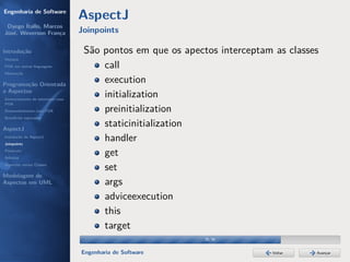 Engenharia de Software
                                  AspectJ
 Dyego Ítallo, Marcos
José, Weverson França             Joinpoints

Introdução                         São pontos em que os apectos interceptam as classes
História
POA em outras linguagens               call
Motivação


Programação Orientada
                                       execution
a Aspectos
Gerenciamento de interesses com
                                       initialization
POA
Desenvolvimento com POA                preinitialization
Benefícios esperados

AspectJ
                                       staticinitialization
Instalação do AspectJ
Joinpoints
                                       handler
Pointcuts
Adivices
                                       get
Aspectos versus Classes
                                       set
Modelagem de
Aspectos em UML                        args
                                       adviceexecution
                                       this
                                       target
                                                             28/36


                                  Engenharia de Software                   Voltar    Avançar
 