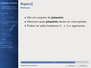 Engenharia de Software
                                  Aspectj
 Dyego Ítallo, Marcos
José, Weverson França             Pointcuts

Introdução
História
POA em outras linguagens
Motivação
                                          São um conjunto de joinpoints
Programação Orientada                     Detectam quais joinpoints devem ser interceptados
a Aspectos
Gerenciamento de interesses com
POA
                                          Podem ter ações booleanas (!, e ||) e argumentos
Desenvolvimento com POA
Benefícios esperados

AspectJ
Instalação do AspectJ
Joinpoints
Pointcuts
Adivices
Aspectos versus Classes

Modelagem de
Aspectos em UML




                                                               29/36


                                  Engenharia de Software                      Voltar   Avançar
 