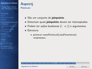 Engenharia de Software
                                  Aspectj
 Dyego Ítallo, Marcos
José, Weverson França             Pointcuts

Introdução
História
POA em outras linguagens
Motivação
                                          São um conjunto de joinpoints
Programação Orientada                     Detectam quais joinpoints devem ser interceptados
a Aspectos
Gerenciamento de interesses com
POA
                                          Podem ter ações booleanas (!, e ||) e argumentos
Desenvolvimento com POA
Benefícios esperados                      Estrutura
AspectJ
Instalação do AspectJ
                                                 pointcut nomePointcut(ListaParametros):
Joinpoints                                       «expressao»;
Pointcuts
Adivices
Aspectos versus Classes

Modelagem de
Aspectos em UML




                                                                   29/36


                                  Engenharia de Software                           Voltar   Avançar
 