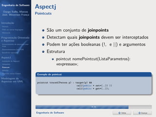 Engenharia de Software
                                  Aspectj
 Dyego Ítallo, Marcos
José, Weverson França             Pointcuts

Introdução
História
POA em outras linguagens
Motivação
                                          São um conjunto de joinpoints
Programação Orientada                     Detectam quais joinpoints devem ser interceptados
a Aspectos
Gerenciamento de interesses com
POA
                                          Podem ter ações booleanas (!, e ||) e argumentos
Desenvolvimento com POA
Benefícios esperados                      Estrutura
AspectJ
Instalação do AspectJ
                                                 pointcut nomePointcut(ListaParametros):
Joinpoints                                       «expressao»;
Pointcuts
Adivices
Aspectos versus Classes
                                   Exemplo de pointcut
Modelagem de
Aspectos em UML                    pointcut traced(Person p) : target(p) &&
                                                                call(public * set*(..)) ||
                                                                call(public * get*(..));




                                                                          29/36


                                  Engenharia de Software                                     Voltar   Avançar
 