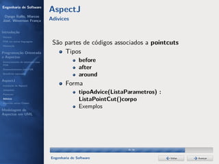 Engenharia de Software
                                  AspectJ
 Dyego Ítallo, Marcos
José, Weverson França             Adivices

Introdução
História
POA em outras linguagens
Motivação
                                   São partes de códigos associados a pointcuts
Programação Orientada                  Tipos
a Aspectos
Gerenciamento de interesses com                  before
POA
Desenvolvimento com POA                          after
Benefícios esperados
                                                 around
AspectJ
Instalação do AspectJ                     Forma
Joinpoints
Pointcuts
                                                 tipoAdvice(ListaParametros) :
Adivices
Aspectos versus Classes
                                                 ListaPointCut()corpo
Modelagem de
                                                 Exemplos
Aspectos em UML




                                                                  30/36


                                  Engenharia de Software                         Voltar   Avançar
 