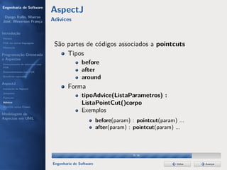 Engenharia de Software
                                  AspectJ
 Dyego Ítallo, Marcos
José, Weverson França             Adivices

Introdução
História
POA em outras linguagens
Motivação
                                   São partes de códigos associados a pointcuts
Programação Orientada                  Tipos
a Aspectos
Gerenciamento de interesses com                  before
POA
Desenvolvimento com POA                          after
Benefícios esperados
                                                 around
AspectJ
Instalação do AspectJ                     Forma
Joinpoints
Pointcuts
                                                 tipoAdvice(ListaParametros) :
Adivices
Aspectos versus Classes
                                                 ListaPointCut()corpo
Modelagem de
                                                 Exemplos
Aspectos em UML
                                                           before(param) : pointcut(param) ...
                                                           after(param) : pointcut(param) ...



                                                                         30/36


                                  Engenharia de Software                                   Voltar   Avançar
 