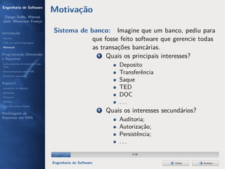 Engenharia de Software
                                  Motivação
 Dyego Ítallo, Marcos
José, Weverson França


Introdução                        Sistema de banco: Imagine que um banco, pediu para
História
POA em outras linguagens
                                              que fosse feito software que gerencie todas
Motivação                                     as transações bancárias.
Programação Orientada                           1 Quais os principais interesses?
a Aspectos
Gerenciamento de interesses com
POA                                                                Deposito
Desenvolvimento com POA
Benefícios esperados
                                                                   Transferência
AspectJ
                                                                   Saque
Instalação do AspectJ                                              TED
Joinpoints
Pointcuts
                                                                   DOC
Adivices                                                           ...
Aspectos versus Classes

Modelagem de
                                                           2   Quais os interesses secundários?
Aspectos em UML
                                                                   Auditoria;
                                                                   Autorização;
                                                                   Persistência;
                                                                   ...
                                                                        5/36


                                  Engenharia de Software                               Voltar     Avançar
 