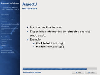 Engenharia de Software
                                  AspectJ
 Dyego Ítallo, Marcos
José, Weverson França             thisJoinPoint

Introdução
História
POA em outras linguagens
Motivação


Programação Orientada
a Aspectos
Gerenciamento de interesses com
                                          É similar ao this do Java.
POA
Desenvolvimento com POA                   Disponibiliza informações do joinpoint que está
Benefícios esperados

AspectJ
                                          sendo usado.
Instalação do AspectJ
Joinpoints
                                          Exemplo:
Pointcuts
Adivices
                                                 thisJoinPoint.toString()
Aspectos versus Classes                          thisJoinPoint.getArgs()
Modelagem de
Aspectos em UML




                                                                   31/36


                                  Engenharia de Software                       Voltar       Avançar
 