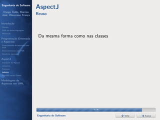 Engenharia de Software
                                  AspectJ
 Dyego Ítallo, Marcos
José, Weverson França             Reuso

Introdução
História
POA em outras linguagens
Motivação


Programação Orientada
                                   Da mesma forma como nas classes
a Aspectos
Gerenciamento de interesses com
POA
Desenvolvimento com POA
Benefícios esperados

AspectJ
Instalação do AspectJ
Joinpoints
Pointcuts
Adivices
Aspectos versus Classes

Modelagem de
Aspectos em UML




                                                           32/36


                                  Engenharia de Software             Voltar   Avançar
 