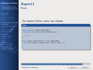 Engenharia de Software
                                  AspectJ
 Dyego Ítallo, Marcos
José, Weverson França             Reuso

Introdução
História
POA em outras linguagens
Motivação


Programação Orientada
                                   Da mesma forma como nas classes
a Aspectos
                                   Reúso
Gerenciamento de interesses com
POA
Desenvolvimento com POA
                                   public abstract aspect AspectoMae {
Benefícios esperados
                                     protected abstract pointcut PointCut_um();
AspectJ
                                       // advice
Instalação do AspectJ
                                   }
Joinpoints
Pointcuts
                                   public aspect AspectoFilho extends AspectoMae{
Adivices
                                     protected pointcut PointCut_um(): call(* set*(..));
Aspectos versus Classes

Modelagem de                       }
Aspectos em UML




                                                                          32/36


                                  Engenharia de Software                                   Voltar   Avançar
 
