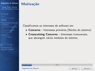 Engenharia de Software
                                  Motivação
 Dyego Ítallo, Marcos
José, Weverson França


Introdução
História
POA em outras linguagens
Motivação


Programação Orientada
a Aspectos
Gerenciamento de interesses com
                                  Classiﬁcamos os interesses do software em:
POA
Desenvolvimento com POA
Benefícios esperados
                                          Concerns – Interesses primários (Núcleo do sistema)
AspectJ                                   Crosscutting Concerns – Interesses transversais,
Instalação do AspectJ
Joinpoints
                                          que abrangem vários módulos do sistema.
Pointcuts
Adivices
Aspectos versus Classes

Modelagem de
Aspectos em UML




                                                                6/36


                                  Engenharia de Software                       Voltar   Avançar
 