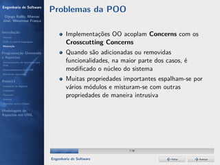 Engenharia de Software
                                  Problemas da POO
 Dyego Ítallo, Marcos
José, Weverson França


Introdução
História
                                          Implementações OO acoplam Concerns com os
POA em outras linguagens
Motivação
                                          Crosscutting Concerns
Programação Orientada                     Quando são adicionadas ou removidas
a Aspectos
Gerenciamento de interesses com           funcionalidades, na maior parte dos casos, é
POA
Desenvolvimento com POA                   modiﬁcado o núcleo do sistema
Benefícios esperados

AspectJ                                   Muitas propriedades importantes espalham-se por
Instalação do AspectJ
Joinpoints
                                          vários módulos e misturam-se com outras
Pointcuts
Adivices
                                          propriedades de maneira intrusiva
Aspectos versus Classes

Modelagem de
Aspectos em UML




                                                                 7/36


                                  Engenharia de Software                        Voltar   Avançar
 