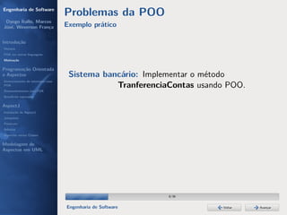 Engenharia de Software
                                  Problemas da POO
 Dyego Ítallo, Marcos
José, Weverson França             Exemplo prático

Introdução
História
POA em outras linguagens
Motivação


Programação Orientada
a Aspectos                         Sistema bancário: Implementar o método
Gerenciamento de interesses com
POA                                           TranferenciaContas usando POO.
Desenvolvimento com POA
Benefícios esperados

AspectJ
Instalação do AspectJ
Joinpoints
Pointcuts
Adivices
Aspectos versus Classes

Modelagem de
Aspectos em UML




                                                           8/36


                                  Engenharia de Software              Voltar   Avançar
 