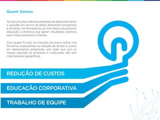 Quem Somos

Somos uma das melhores empresas de desenvolvimento
e soluções em ensino do Brasil, altamente competitivo
e eﬁciente, nós fornecemos as mais fáceis soluções em
educação a distância que geram resultados positivos
para nossos parceiros e clientes.

Com quase 10 anos no mercado de ensino online, nos
tornamos especialistas na redução de tempo e custos
em treinamentos presenciais, sem dizer que com as
nossas soluções as empresas e instituições não tem
mais barreiras geográﬁcas.




REDUÇÃO DE CUSTOS

EDUCAÇÃO CORPORATIVA

TRABALHO DE EQUIPE
 
