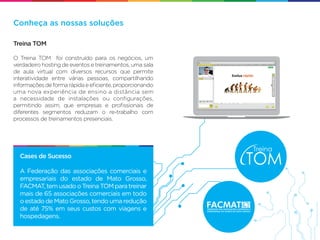 Conheça as nossas soluções

Treina TOM

O Treina TOM foi construído para os negócios, um
verdadeiro hosting de eventos e treinamentos, uma sala
de aula virtual com diversos recursos que permite
interatividade entre várias pessoas, compartilhando
informações de forma rápida e eﬁciente, proporcionando
uma nova experiência de ensino a distância sem
a necessidade de instalações ou conﬁgurações,
permitindo assim, que empresas e proﬁssionais de
diferentes segmentos reduzam o re-trabalho com
processos de treinamentos presenciais.




  Cases de Sucesso

  A Federação das associações comerciais e
  empresariais do estado de Mato Grosso,
  FACMAT, tem usado o Treina TOM para treinar
  mais de 65 associações comerciais em todo
  o estado de Mato Grosso, tendo uma redução
  de até 75% em seus custos com viagens e
  hospedagens.
 