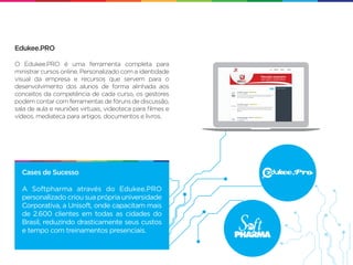 Edukee.PRO

O Edukee.PRO é uma ferramenta completa para
ministrar cursos online. Personalizado com a identidade
visual da empresa e recursos que servem para o
desenvolvimento dos alunos de forma alinhada aos
conceitos da competência de cada curso, os gestores
podem contar com ferramentas de fóruns de discussão,
sala de aula e reuniões virtuais, videoteca para ﬁlmes e
vídeos, mediateca para artigos, documentos e livros.




  Cases de Sucesso

  A Softpharma através do Edukee.PRO
  personalizado criou sua própria universidade
  Corporativa, a Unisoft, onde capacitam mais
  de 2.600 clientes em todas as cidades do
  Brasil, reduzindo drasticamente seus custos
  e tempo com treinamentos presenciais.
 