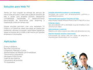 Soluções para Web TV

Temos um foco singular na entrega de serviços de             Soluções altamente escaláveis e sob demanda.
transmissão de audio e vídeo para qualquer tamanho de        Servidores nas nuvens com dimensionamento conforme a
tela, e sendo uma empresa pioneira, oferecemos               quantidade de acessos.
conﬁabilidade,    ﬂexibilidade   e    desenvolvimento        Transmissão para qualquer tamanho de telas.
personalizado de ferramentas para streaming e                iPads, iPhones, Android, Windows Phone, Smart TV Macs, PCs e Linux.
                                                                                                             ,
colaboração online em tempo real.                            Portal de vídeos.
                                                             Site personalizado com a identidade visual da empresa e com
Nossas soluções permitem criar uma verdadeira TV             conversor de vídeos.
Online e um portal de vídeos que pode ser usados por
                                                             Administração e relatórios.
prefeituras, câmaras municipais, assembléias legislativas,   Relatórios de visitas e acessos aos vídeos sob demanda e ao vivo.
igrejas, emissoras de tv e rádio, e até mesmo por grandes
empresas e corporações.                                      Chat de interação durante a transmissão.
                                                             Comunicação em tempo real com canais de perguntas e
                                                             respostas para interatividade com os usuários.


Aplicações

Ensino à distância
Reuniões corporativas
Congressos, Palestras e Cursos
Apresentações de Relação com Investidores
Treinamentos corporativos
Mensagens Institucionais
Coletivas de imprensa
Lançamento de produtos
TV corporativa
 