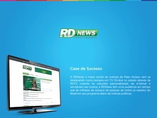 Case de Sucesso

A RDNews o maior portal de notícias de Mato Grosso vem se
destacando como pioneira em TV On-line no estado através da
RDTV. Usando as soluções personalizadas da e-Genial e
servidores nas nuvens, a RDNews tem uma audiência em tempo
real de milhares de acessos de pessoas de todos os estados do
Brasil em seu programa diário de notícias políticas.
 