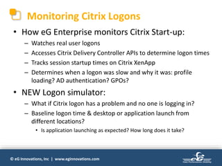 © eG Innovations, Inc | www.eginnovations.com
Monitoring Citrix Logons
• How eG Enterprise monitors Citrix Start-up:
– Watches real user logons
– Accesses Citrix Delivery Controller APIs to determine logon times
– Tracks session startup times on Citrix XenApp
– Determines when a logon was slow and why it was: profile
loading? AD authentication? GPOs?
• NEW Logon simulator:
– What if Citrix logon has a problem and no one is logging in?
– Baseline logon time & desktop or application launch from
different locations?
• Is application launching as expected? How long does it take?
 