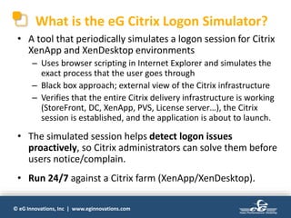 © eG Innovations, Inc | www.eginnovations.com
What is the eG Citrix Logon Simulator?
• A tool that periodically simulates a logon session for Citrix
XenApp and XenDesktop environments
– Uses browser scripting in Internet Explorer and simulates the
exact process that the user goes through
– Black box approach; external view of the Citrix infrastructure
– Verifies that the entire Citrix delivery infrastructure is working
(StoreFront, DC, XenApp, PVS, License server…), the Citrix
session is established, and the application is about to launch.
• The simulated session helps detect logon issues
proactively, so Citrix administrators can solve them before
users notice/complain.
• Run 24/7 against a Citrix farm (XenApp/XenDesktop).
 