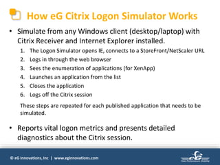 © eG Innovations, Inc | www.eginnovations.com
How eG Citrix Logon Simulator Works
• Simulate from any Windows client (desktop/laptop) with
Citrix Receiver and Internet Explorer installed.
1. The Logon Simulator opens IE, connects to a StoreFront/NetScaler URL
2. Logs in through the web browser
3. Sees the enumeration of applications (for XenApp)
4. Launches an application from the list
5. Closes the application
6. Logs off the Citrix session
These steps are repeated for each published application that needs to be
simulated.
• Reports vital logon metrics and presents detailed
diagnostics about the Citrix session.
 