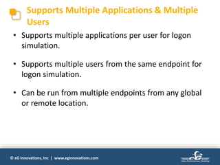© eG Innovations, Inc | www.eginnovations.com
Supports Multiple Applications & Multiple
Users
• Supports multiple applications per user for logon
simulation.
• Supports multiple users from the same endpoint for
logon simulation.
• Can be run from multiple endpoints from any global
or remote location.
 