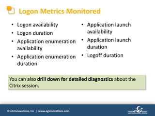 © eG Innovations, Inc | www.eginnovations.com
Logon Metrics Monitored
• Logon availability
• Logon duration
• Application enumeration
availability
• Application enumeration
duration
• Application launch
availability
• Application launch
duration
• Logoff duration
You can also drill down for detailed diagnostics about the
Citrix session.
 