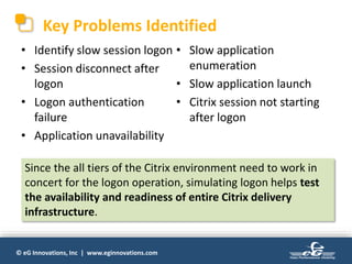 © eG Innovations, Inc | www.eginnovations.com
Key Problems Identified
• Identify slow session logon
• Session disconnect after
logon
• Logon authentication
failure
• Application unavailability
• Slow application
enumeration
• Slow application launch
• Citrix session not starting
after logon
Since the all tiers of the Citrix environment need to work in
concert for the logon operation, simulating logon helps test
the availability and readiness of entire Citrix delivery
infrastructure.
 