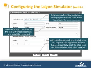 © eG Innovations, Inc | www.eginnovations.com
Configuring the Logon Simulator (contd.)
Enter username and password for
the user with whose credentials
logon test will be performed.
Enter names of multiple applications.
During logon simulation, these will be
launched in the same sequence.
Add multiple users per logon simulation test.
In a single session, logon simulation will
happen sequentially for all the listed users
and their published applications/desktops.
 