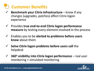 © eG Innovations, Inc | www.eginnovations.com
Customer Benefits
 Benchmark your Citrix infrastructure – know if any
changes (upgrades, patches) affect Citrix logon
experience
 Provides true end-to-end Citrix logon performance
measure by testing every element involved in the process
 Enables you to be alerted to problems before users
know about them
 Solve Citrix logon problems before users call the
helpdesk
 360o visibility into Citrix logon performance – real user
monitoring + simulated monitoring
 